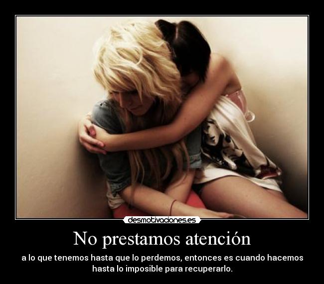 No prestamos atención - a lo que tenemos hasta que lo perdemos, entonces es cuando hacemos
hasta lo imposible para recuperarlo.