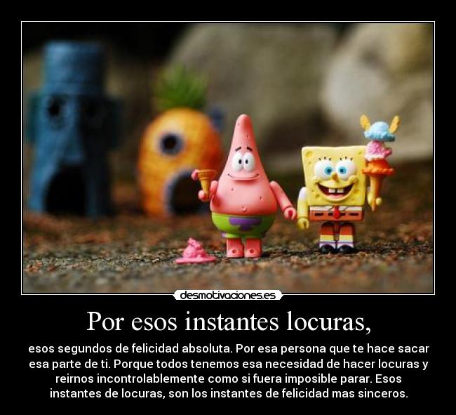 Por esos instantes locuras, - esos segundos de felicidad absoluta. Por esa persona que te hace sacar
esa parte de ti. Porque todos tenemos esa necesidad de hacer locuras y
reirnos incontrolablemente como si fuera imposible parar. Esos
instantes de locuras, son los instantes de felicidad mas sinceros.