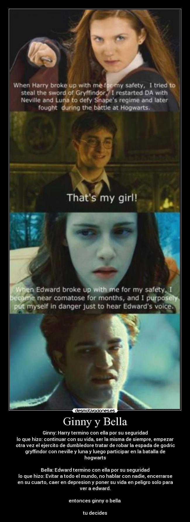 Ginny y Bella - Ginny: Harry termino con ella por su seguridad
lo que hizo: continuar con su vida, ser la misma de siempre, empezar
otra vez el ejercito de dumbledore tratar de robar la espada de godric
gryffindor con neville y luna y luego participar en la batalla de
hogwarts
Bella: Edward termino con ella por su seguridad
lo que hizo: Evitar a todo el mundo, no hablar con nadie, encerrarse
en su cuarto, caer en depresion y poner su vida en peligro solo para
ver a edward.
entonces ginny o bella
tu decides