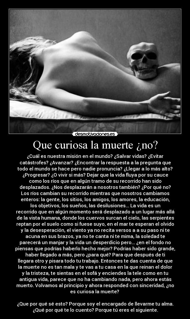 Que curiosa la muerte ¿no? - ¿Cuál es nuestra misión en el mundo? ¿Salvar vidas? ¿Evitar
catástrofes? ¿Avanzar? ¿Encontrar la respuesta a la pregunta que
todo el mundo se hace pero nadie pronuncia? ¿Llegar a lo más alto?
¿Progresar? ¿O vivir si más? Dejar que la vida fluya por su cauce
como los ríos que en algún tramo de su recorrido han sido
desplazados. ¿Nos desplazarán a nosotros también? ¿Por qué no?
Los ríos cambian su recorrido mientras que nosotros cambiamos
enteros: la gente, los sitios, los amigos, los amores, la educación,
los objetivos, los sueños, las desilusiones... La vida es un
recorrido que en algún momento será desplazado a un lugar más allá
de la vista humana, donde los cuervos surcan el cielo, las serpientes
reptan por el suelo como si fuese suyo, en el mar te esperan el olvido
y la desesperación, el viento ya no recita versos a a su paso ni te
acuna en sus brazos, ya no te canta ni te mima, la soledad te
parecerá un manjar y la vida un desperdicio pero... ¿en el fondo no
piensas que podrías haberlo hecho mejor? Podrías haber sido grande,
haber llegado a más, pero ¿para qué? Para que después de ti
llegara otro y pisara todo tu trabajo. Entonces te das cuenta de que
la muerte no es tan mala y te vas a tu casa en la que reinan el dolor
y la tristeza, te sientas en el sofá y enciendes la tele como en tu
antigua vida, parece que no ha cambiando nada, pero ahora estás
muerto. Volvamos al principio y ahora responded con sinceridad, ¿no
es curiosa la muerte?
¿Que por qué sé esto? Porque soy el encargado de llevarme tu alma.
¿Qué por qué te lo cuento? Porque tú eres el siguiente.