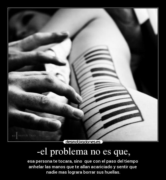 -el problema no es que, - esa persona te tocara, sino que con el paso del tiempo
anhelar las manos que te allan acariciado y sentir que
nadie mas lograra borrar sus huellas.