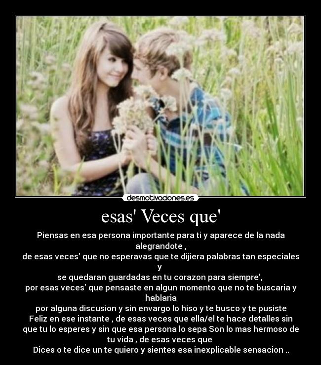 esas Veces que - Piensas en esa persona importante para ti y aparece de la nada
alegrandote ,
de esas veces que no esperavas que te dijiera palabras tan especiales
y
se quedaran guardadas en tu corazon para siempre,
por esas veces que pensaste en algun momento que no te buscaria y
hablaria
por alguna discusion y sin envargo lo hiso y te busco y te pusiste
Feliz en ese instante , de esas veces que ella/el te hace detalles sin
que tu lo esperes y sin que esa persona lo sepa Son lo mas hermoso de
tu vida , de esas veces que
Dices o te dice un te quiero y sientes esa inexplicable sensacion ..
