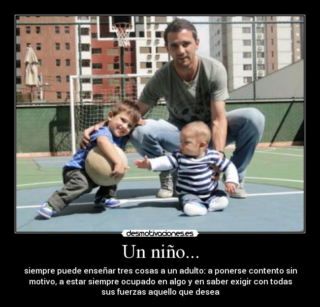 Un niño... - siempre puede enseñar tres cosas a un adulto: a ponerse contento sin
motivo, a estar siempre ocupado en algo y en saber exigir con todas
sus fuerzas aquello que desea