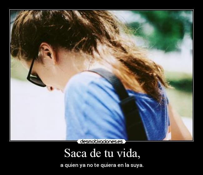 Saca de tu vida, - a quien ya no te quiera en la suya.