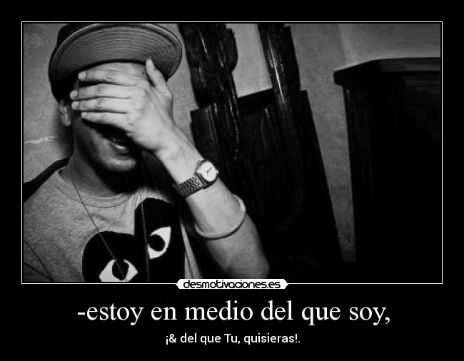 -estoy en medio del que soy, - ¡& del que Tu, quisieras!.