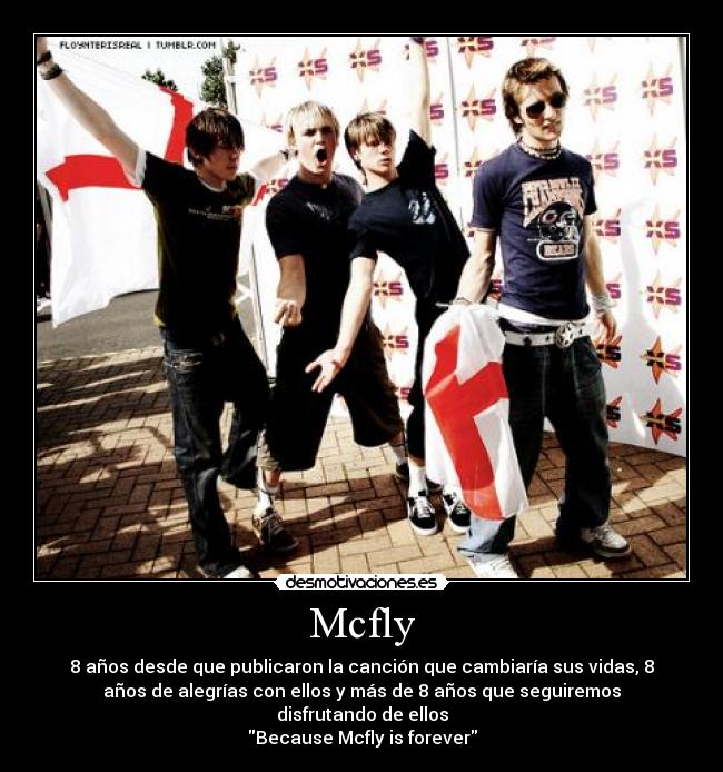 Mcfly - 8 años desde que publicaron la canción que cambiaría sus vidas, 8
años de alegrías con ellos y más de 8 años que seguiremos
disfrutando de ellos
Because Mcfly is forever