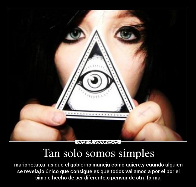 Tan solo somos simples - marionetas,a las que el gobierno maneja como quiere,y cuando alguien
se revela,lo único que consigue es que todos vallamos a por el por el
simple hecho de ser diferente,o pensar de otra forma.