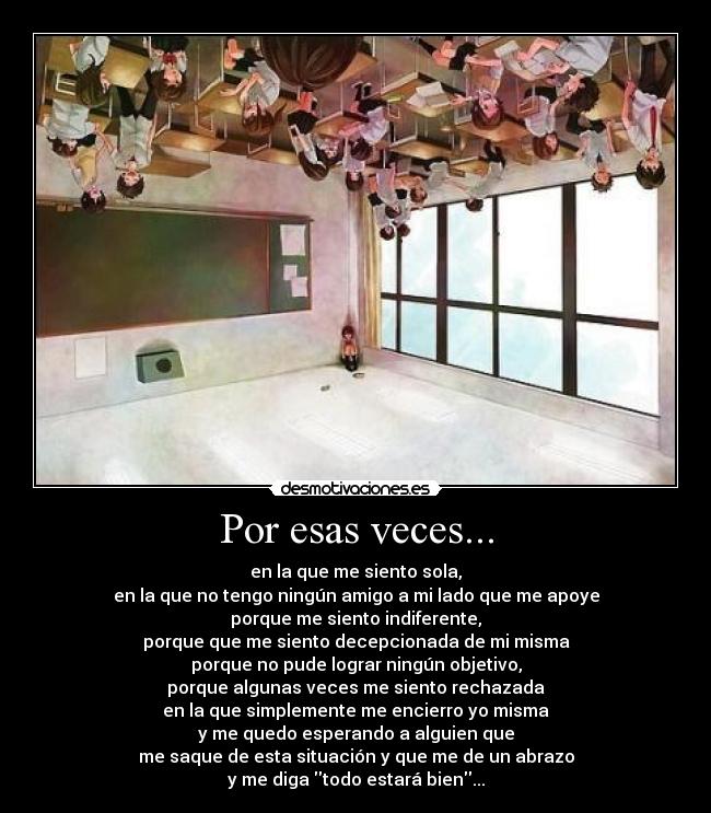 Por esas veces... - en la que me siento sola,
en la que no tengo ningún amigo a mi lado que me apoye
porque me siento indiferente,
porque que me siento decepcionada de mi misma
porque no pude lograr ningún objetivo,
porque algunas veces me siento rechazada
en la que simplemente me encierro yo misma
y me quedo esperando a alguien que
me saque de esta situación y que me de un abrazo
y me diga todo estará bien...