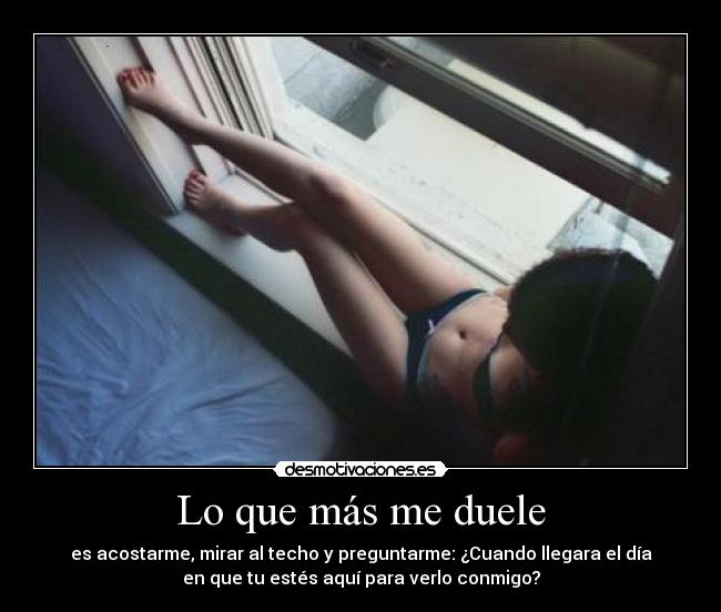 Lo que más me duele - es acostarme, mirar al techo y preguntarme: ¿Cuando llegara el día
en que tu estés aquí para verlo conmigo?