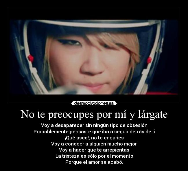 No te preocupes por mí y lárgate - Voy a desaparecer sin ningún tipo de obsesión
Probablemente pensaste que iba a seguir detrás de ti
¡Qué asco!, no te engañes
Voy a conocer a alguien mucho mejor
Voy a hacer que te arrepientas
La tristeza es sólo por el momento
Porque el amor se acabó.