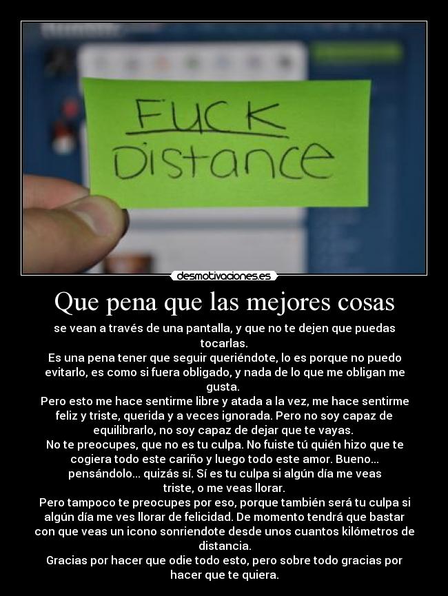 Que pena que las mejores cosas - se vean a través de una pantalla, y que no te dejen que puedas
tocarlas.
Es una pena tener que seguir queriéndote, lo es porque no puedo
evitarlo, es como si fuera obligado, y nada de lo que me obligan me
gusta.
Pero esto me hace sentirme libre y atada a la vez, me hace sentirme
feliz y triste, querida y a veces ignorada. Pero no soy capaz de
equilibrarlo, no soy capaz de dejar que te vayas.
No te preocupes, que no es tu culpa. No fuiste tú quién hizo que te
cogiera todo este cariño y luego todo este amor. Bueno...
pensándolo... quizás sí. Sí es tu culpa si algún día me veas
triste, o me veas llorar.
Pero tampoco te preocupes por eso, porque también será tu culpa si
algún día me ves llorar de felicidad. De momento tendrá que bastar
con que veas un icono sonriendote desde unos cuantos kilómetros de
distancia.
Gracias por hacer que odie todo esto, pero sobre todo gracias por
hacer que te quiera.