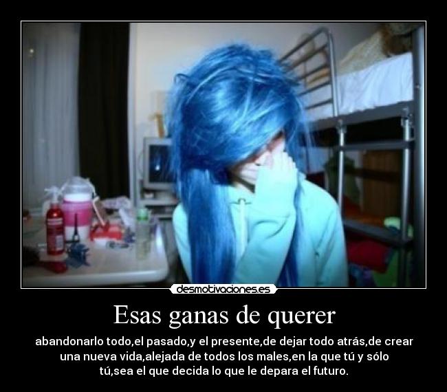Esas ganas de querer - abandonarlo todo,el pasado,y el presente,de dejar todo atrás,de crear
una nueva vida,alejada de todos los males,en la que tú y sólo
tú,sea el que decida lo que le depara el futuro.