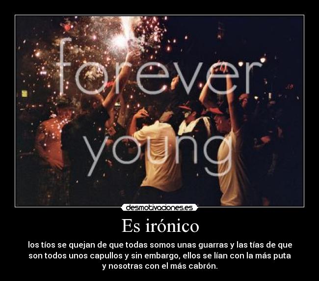 Es irónico - los tíos se quejan de que todas somos unas guarras y las tías de que
son todos unos capullos y sin embargo, ellos se lían con la más puta
y nosotras con el más cabrón.