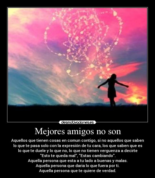 Mejores amigos no son - Aquellos que tienen cosas en comun contigo, si no aquellos que saben
lo que te pasa solo con la expresión de tu cara, los que saben que es
lo que te duele y lo que no, lo que no tienen verguenza a decirte
Esto te queda mal, Estas cambiando.
Aquella persona que esta a tu lado a buenas y malas.
Aquella persona que daria lo que fuera por ti.
Aquella persona que te quiere de verdad.
