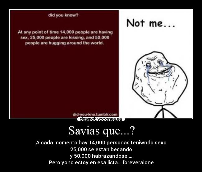 Savias que...? - A cada momento hay 14,000 personas teniwndo sexo
25,000 se estan besando
y 50,000 habrazandose....
Pero yono estoy en esa lista... foreveralone