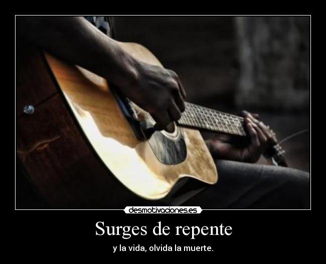 Surges de repente - y la vida, olvida la muerte.