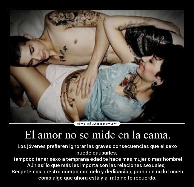 El amor no se mide en la cama. - Los jóvenes prefieren ignorar las graves consecuencias que el sexo
puede causarles,
tampoco tener sexo a temprana edad te hace mas mujer o mas hombre!
Aún así lo que más les importa son las relaciones sexuales,
Respetemos nuestro cuerpo con celo y dedicación, para que no lo tomen
como algo que ahora está y al rato no te recuerdo.