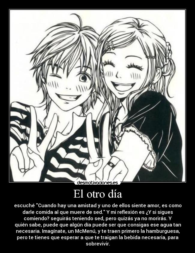 El otro día - escuché Cuando hay una amistad y uno de ellos siente amor, es como
darle comida al que muere de sed. Y mi reflexión es ¿Y si sigues
comiendo? seguirás teniendo sed, pero quizás ya no morirás. Y
quién sabe, puede que algún día puede ser que consigas ese agua tan
necesaria. Imagínate, un McMenú, y te traen primero la hamburguesa,
pero te tienes que esperar a que te traigan la bebida necesaria, para
sobrevivir.