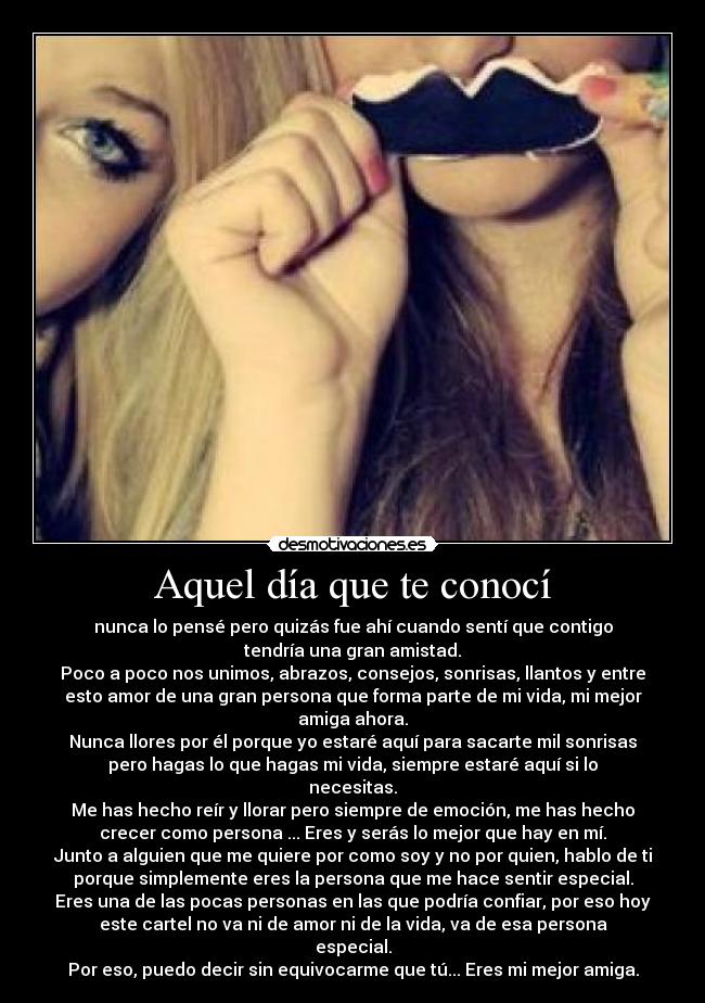 Aquel día que te conocí - nunca lo pensé pero quizás fue ahí cuando sentí que contigo
tendría una gran amistad.
Poco a poco nos unimos, abrazos, consejos, sonrisas, llantos y entre
esto amor de una gran persona que forma parte de mi vida, mi mejor
amiga ahora.
Nunca llores por él porque yo estaré aquí para sacarte mil sonrisas
pero hagas lo que hagas mi vida, siempre estaré aquí si lo
necesitas.
Me has hecho reír y llorar pero siempre de emoción, me has hecho
crecer como persona ... Eres y serás lo mejor que hay en mí.
Junto a alguien que me quiere por como soy y no por quien, hablo de ti
porque simplemente eres la persona que me hace sentir especial.
Eres una de las pocas personas en las que podría confiar, por eso hoy
este cartel no va ni de amor ni de la vida, va de esa persona
especial.
Por eso, puedo decir sin equivocarme que tú... Eres mi mejor amiga.