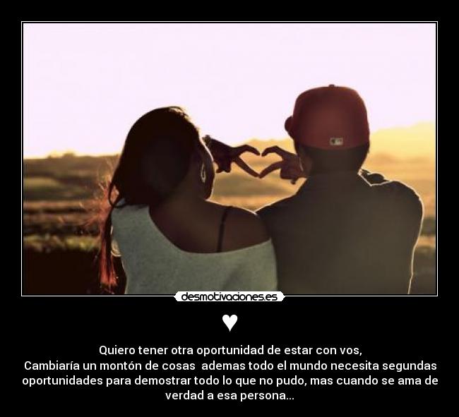 ♥ - Quiero tener otra oportunidad de estar con vos,
Cambiaría un montón de cosas ademas todo el mundo necesita segundas
oportunidades para demostrar todo lo que no pudo, mas cuando se ama de
verdad a esa persona...