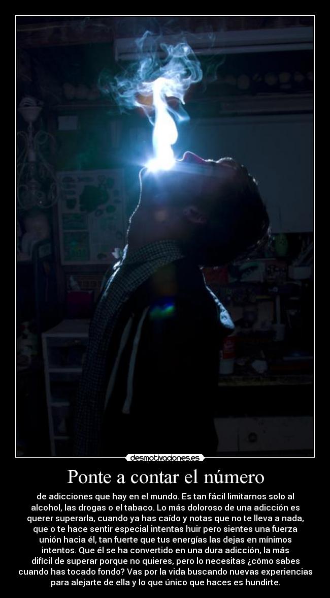Ponte a contar el número - de adicciones que hay en el mundo. Es tan fácil limitarnos solo al
alcohol, las drogas o el tabaco. Lo más doloroso de una adicción es
querer superarla, cuando ya has caído y notas que no te lleva a nada,
que o te hace sentir especial intentas huir pero sientes una fuerza
unión hacia él, tan fuerte que tus energías las dejas en mínimos
intentos. Que él se ha convertido en una dura adicción, la más
difícil de superar porque no quieres, pero lo necesitas ¿cómo sabes
cuando has tocado fondo? Vas por la vida buscando nuevas experiencias
para alejarte de ella y lo que único que haces es hundirte.