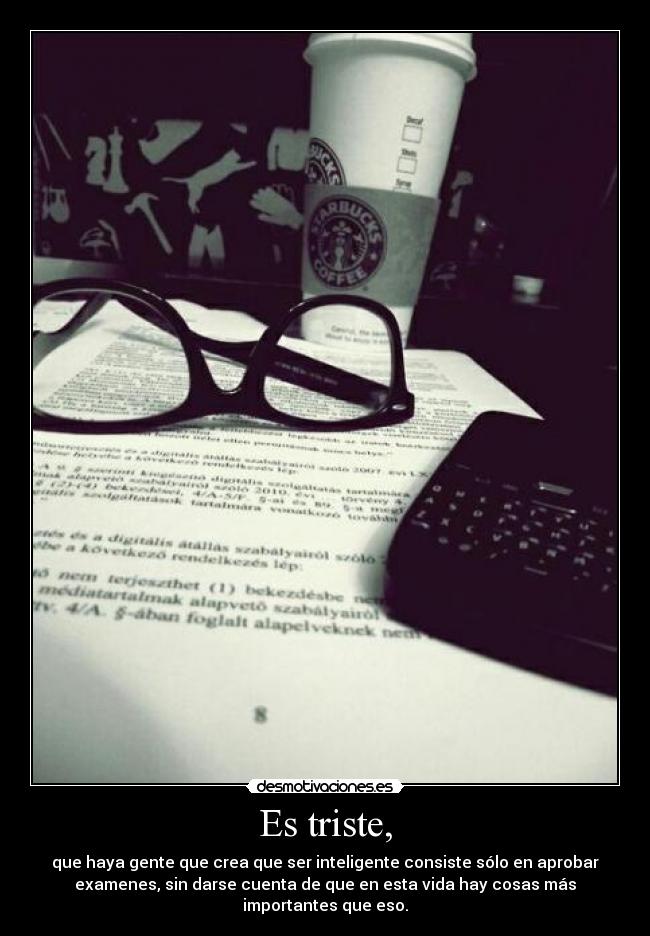 Es triste, - que haya gente que crea que ser inteligente consiste sólo en aprobar
examenes, sin darse cuenta de que en esta vida hay cosas más
importantes que eso.