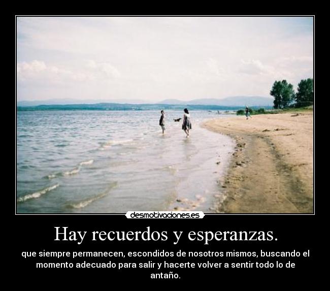 Hay recuerdos y esperanzas. - que siempre permanecen, escondidos de nosotros mismos, buscando el
momento adecuado para salir y hacerte volver a sentir todo lo de
antaño.
