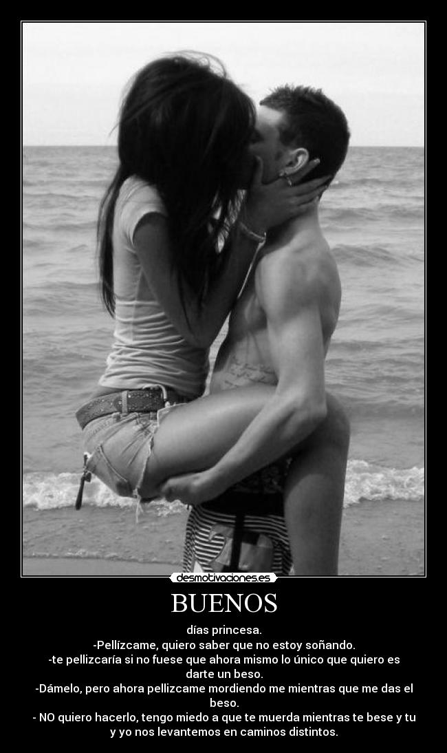 BUENOS - días princesa.
-Pellízcame, quiero saber que no estoy soñando.
-te pellizcaría si no fuese que ahora mismo lo único que quiero es
darte un beso.
-Dámelo, pero ahora pellizcame mordiendo me mientras que me das el
beso.
- NO quiero hacerlo, tengo miedo a que te muerda mientras te bese y tu
y yo nos levantemos en caminos distintos.