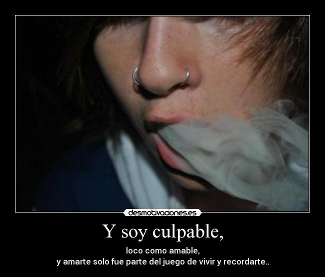 Y soy culpable, - loco como amable,
y amarte solo fue parte del juego de vivir y recordarte..