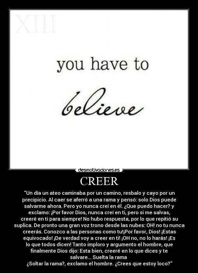 CREER - Un día un ateo caminaba por un camino, resbalo y cayo por un
precipicio. Al caer se aferró a una rama y pensó: solo Dios puede
salvarme ahora. Pero yo nunca creí en él. ¿Que puedo hacer? y
exclamo: ¡Por favor Dios, nunca creí en ti, pero si me salvas,
creeré en ti para siempre! No hubo respuesta, por lo que repitió su
suplica. De pronto una gran voz trono desde las nubes: OH! no tu nunca
creerás. Conozco a las personas como tu!¡Por favor, Dios! ¡Estas
equivocado! ¡De verdad voy a creer en ti! ¡OH no, no lo harás! ¡Es
lo que todos dicen! Tanto imploro y argumento el hombre, que
finalmente Dios dijo: Esta bien, creeré en lo que dices y te
salvare... Suelta la rama
¿Soltar la rama?, exclamo el hombre. ¿Crees que estoy loco?