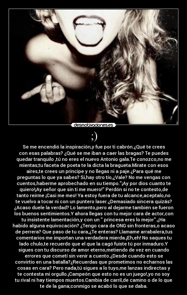;) - Se me encendió la inspiración,y fue por ti cabrón.¿Qué te crees
con esas palabras? ¿Qué se me iban a caer las bragas? Te puedes
quedar tranquilo ,tú no eres el nuevo Antonio gala.Te conozco,no me
mientas;tu faceta de poeta te la dicta la bragueta.Mirate con esos
aires,te crees un principe y no llegas ni a paje.¿Para qué me
preguntas lo que ya sabes? Si,hay otro tío,¿Vale? No me vengas con
cuentos,haberme aprobechado en su tiempo.¡Ay por dios cuanto te
quiero!¡Ay señor que sin ti me muero! Perdón si no te contesto,de
tanto reirme ¡Casi me meo! Ya estoy fuera de tu alcance,aceptalo,no
te vuelvo a tocar ni con un puntero laser.¿Demasiado sincera quizás?
¿Acaso duele la verdad? Lo lamento,pero al dejarme también se fueron
los buenos sentimientos.Y ahora llegas con tu mejor cara de actor,con
tu insistente lamentación,y con un  princesa eres lo mejor.¿Ha
habido alguna equivocación? ¿Tengo cara de ONG sin fronteras,o acaso
de perrera? Que paso de tu cara,¿Te enteras? Llamame arrabalera,tus
comentarios me importan una verdadera mierda.¡Eh,eh! No saques tu
lado chulo,te recuerdo que el que la cagó fuiste tú por inmaduro.Y
sigues con tu discurso de amor eterno,metiendo de vez en cuando
errores que cometí sin venir a cuento.¿Desde cuando esto se
convirtio en una batalla?¿Recuerdas que prometimos no echarnos las
cosas en cara? Pero nada,tú sigues a lo tuyo,me lanzas indirectas y
te contesta mi orgullo.¡Campeón que esto no es un juego!,yo no soy
tu rival ni hay tiempos muertos.Cambia de carril,de camino o de lo que
te de la gana;conmigo se acabó lo que se daba.