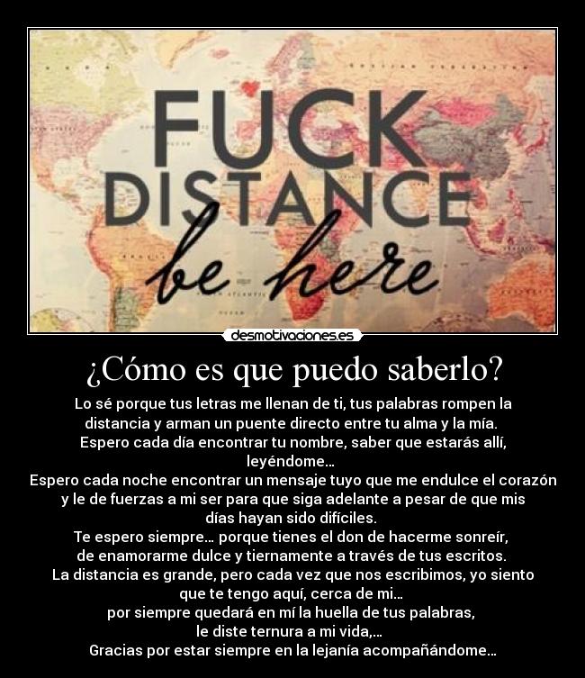 ¿Cómo es que puedo saberlo? - Lo sé porque tus letras me llenan de ti, tus palabras rompen la
distancia y arman un puente directo entre tu alma y la mía.
Espero cada día encontrar tu nombre, saber que estarás allí,
leyéndome…
Espero cada noche encontrar un mensaje tuyo que me endulce el corazón
y le de fuerzas a mi ser para que siga adelante a pesar de que mis
días hayan sido difíciles.
Te espero siempre… porque tienes el don de hacerme sonreír,
de enamorarme dulce y tiernamente a través de tus escritos.
La distancia es grande, pero cada vez que nos escribimos, yo siento
que te tengo aquí, cerca de mi…
por siempre quedará en mí la huella de tus palabras,
le diste ternura a mi vida,…
Gracias por estar siempre en la lejanía acompañándome…