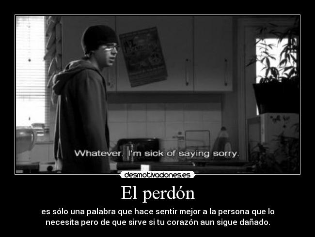 El perdón - es sólo una palabra que hace sentir mejor a la persona que lo
necesita pero de que sirve si tu corazón aun sigue dañado.