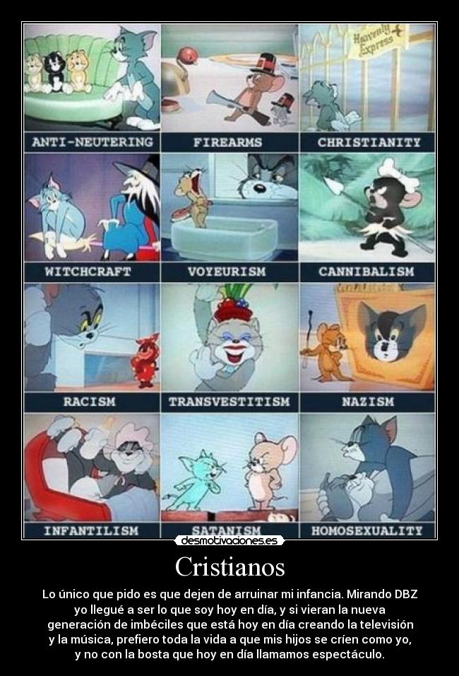 Cristianos - Lo único que pido es que dejen de arruinar mi infancia. Mirando DBZ
yo llegué a ser lo que soy hoy en día, y si vieran la nueva
generación de imbéciles que está hoy en día creando la televisión
y la música, prefiero toda la vida a que mis hijos se críen como yo,
y no con la bosta que hoy en día llamamos espectáculo.