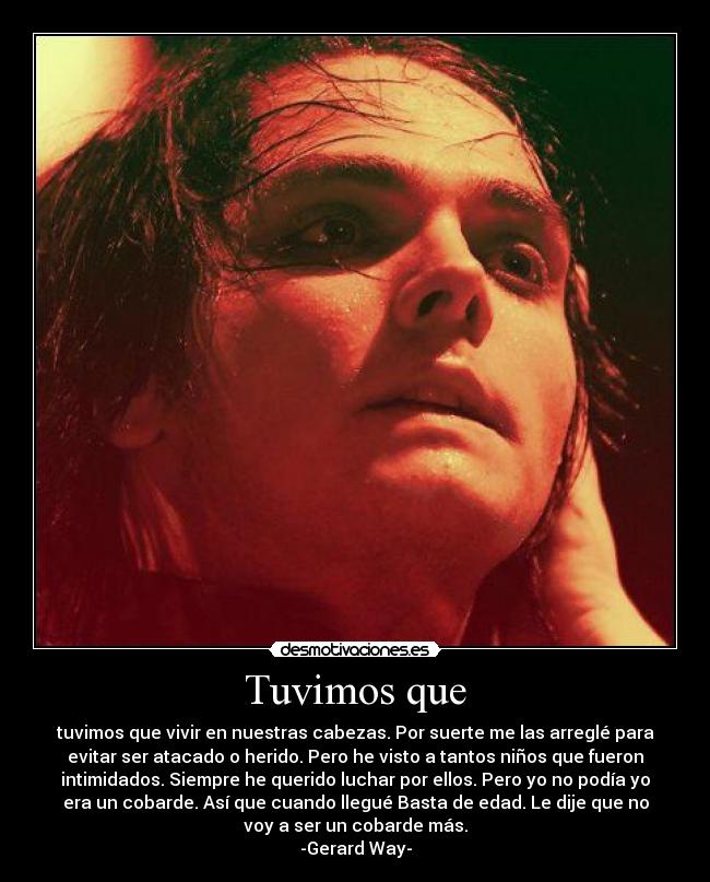Tuvimos que - tuvimos que vivir en nuestras cabezas. Por suerte me las arreglé para
evitar ser atacado o herido. Pero he visto a tantos niños que fueron
intimidados. Siempre he querido luchar por ellos. Pero yo no podía yo
era un cobarde. Así que cuando llegué Basta de edad. Le dije que no
voy a ser un cobarde más.
-Gerard Way-