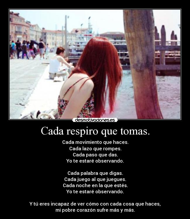 Cada respiro que tomas. - Cada movimiento que haces.
Cada lazo que rompes.
Cada paso que das.
Yo te estaré observando.

Cada palabra que digas.
Cada juego al que juegues.
Cada noche en la que estés.
Yo te estaré observando.

Y tú eres incapaz de ver cómo con cada cosa que haces,
mi pobre corazón sufre más y más.