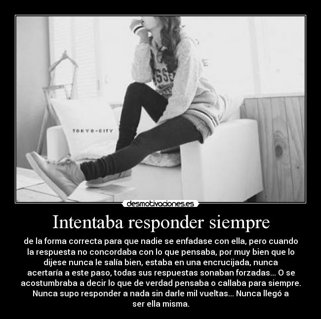 Intentaba responder siempre - de la forma correcta para que nadie se enfadase con ella, pero cuando
la respuesta no concordaba con lo que pensaba, por muy bien que lo
dijese nunca le salía bien, estaba en una encrucijada, nunca
acertaría a este paso, todas sus respuestas sonaban forzadas... O se
acostumbraba a decir lo que de verdad pensaba o callaba para siempre.
Nunca supo responder a nada sin darle mil vueltas... Nunca llegó a
ser ella misma.