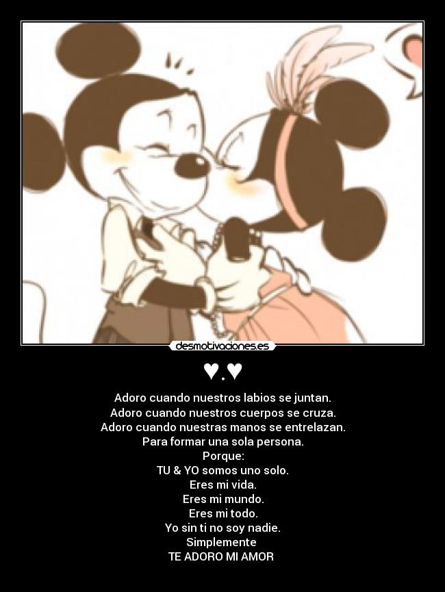 ♥.♥ - Adoro cuando nuestros labios se juntan.
Adoro cuando nuestros cuerpos se cruza.
Adoro cuando nuestras manos se entrelazan.
Para formar una sola persona.
Porque:
TU & YO somos uno solo.
Eres mi vida.
Eres mi mundo.
Eres mi todo.
Yo sin ti no soy nadie.
Simplemente 
TE ADORO MI AMOR 
♥