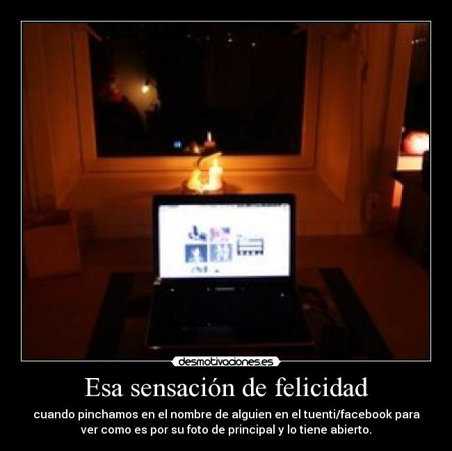 Esa sensación de felicidad - cuando pinchamos en el nombre de alguien en el tuenti/facebook para
ver como es por su foto de principal y lo tiene abierto.