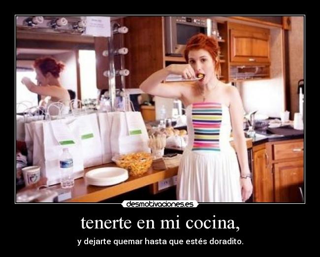 tenerte en mi cocina, - y dejarte quemar hasta que estés doradito.