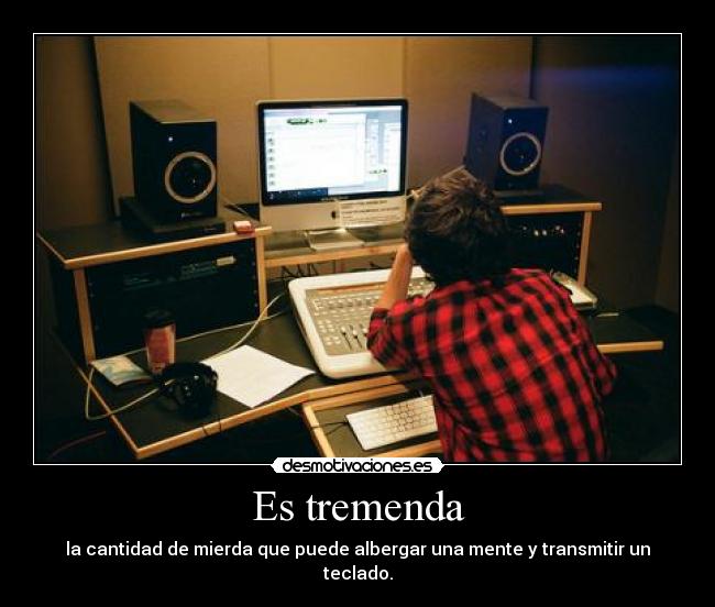 Es tremenda - la cantidad de mierda que puede albergar una mente y transmitir un teclado.