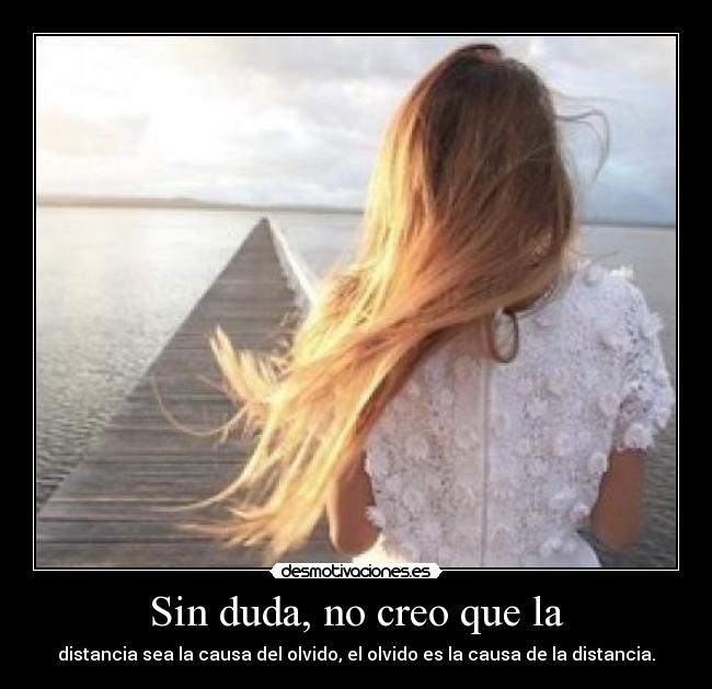 Sin duda, no creo que la - distancia sea la causa del olvido, el olvido es la causa de la distancia.