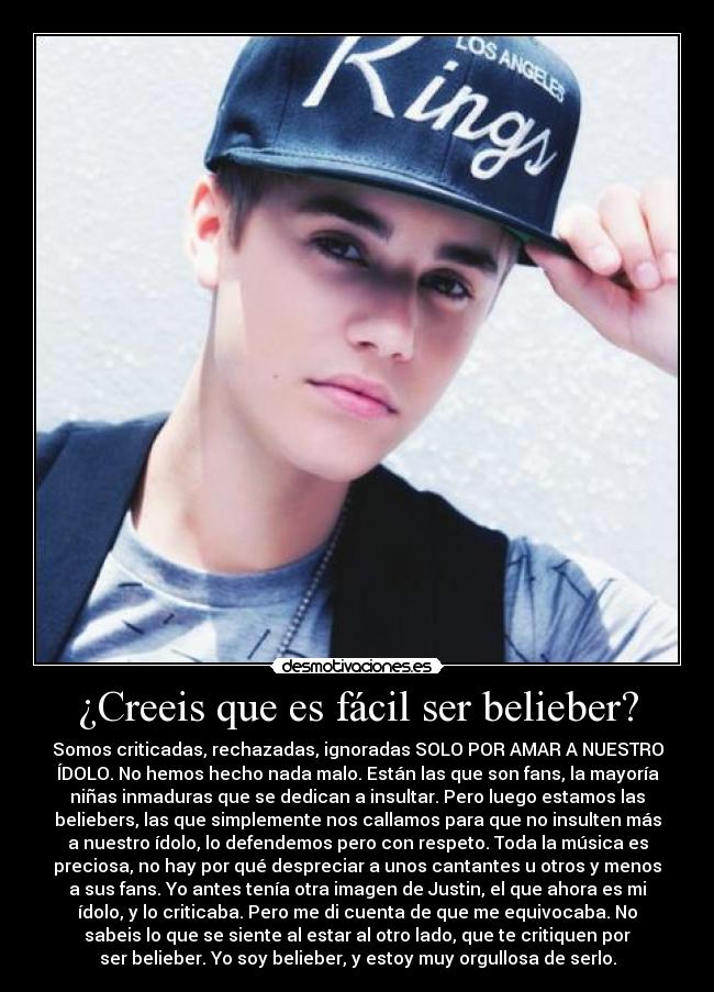 ¿Creeis que es fácil ser belieber? - Somos criticadas, rechazadas, ignoradas SOLO POR AMAR A NUESTRO
ÍDOLO. No hemos hecho nada malo. Están las que son fans, la mayoría
niñas inmaduras que se dedican a insultar. Pero luego estamos las
beliebers, las que simplemente nos callamos para que no insulten más
a nuestro ídolo, lo defendemos pero con respeto. Toda la música es
preciosa, no hay por qué despreciar a unos cantantes u otros y menos
a sus fans. Yo antes tenía otra imagen de Justin, el que ahora es mi
ídolo, y lo criticaba. Pero me di cuenta de que me equivocaba. No
sabeis lo que se siente al estar al otro lado, que te critiquen por
ser belieber. Yo soy belieber, y estoy muy orgullosa de serlo.
