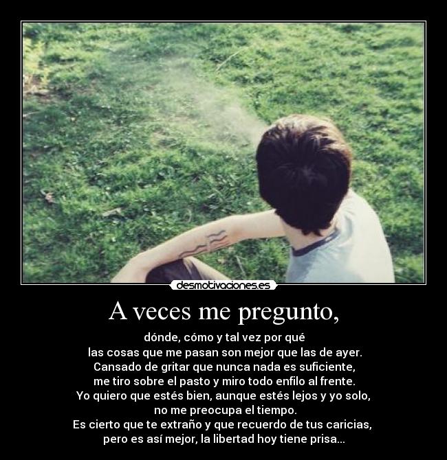 A veces me pregunto, - dónde, cómo y tal vez por qué
 las cosas que me pasan son mejor que las de ayer.
Cansado de gritar que nunca nada es suficiente,
me tiro sobre el pasto y miro todo enfilo al frente.
Yo quiero que estés bien, aunque estés lejos y yo solo,
 no me preocupa el tiempo.
Es cierto que te extraño y que recuerdo de tus caricias, 
pero es así mejor, la libertad hoy tiene prisa...