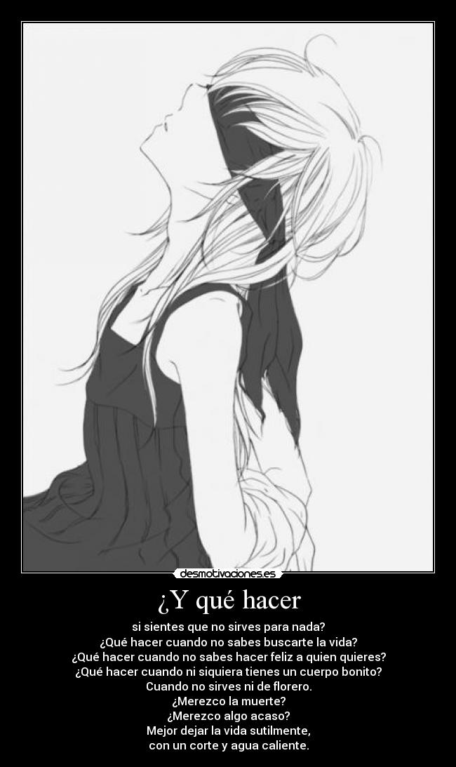 ¿Y qué hacer - si sientes que no sirves para nada?
¿Qué hacer cuando no sabes buscarte la vida?
¿Qué hacer cuando no sabes hacer feliz a quien quieres?
¿Qué hacer cuando ni siquiera tienes un cuerpo bonito?
Cuando no sirves ni de florero.
¿Merezco la muerte?
¿Merezco algo acaso?
Mejor dejar la vida sutilmente,
con un corte y agua caliente.