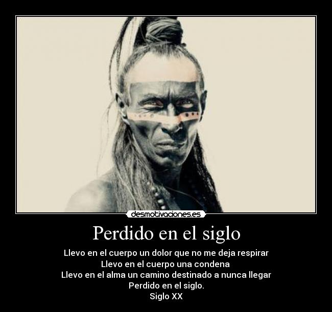 Perdido en el siglo - Llevo en el cuerpo un dolor que no me deja respirar
Llevo en el cuerpo una condena
Llevo en el alma un camino destinado a nunca llegar
Perdido en el siglo.
Siglo XX