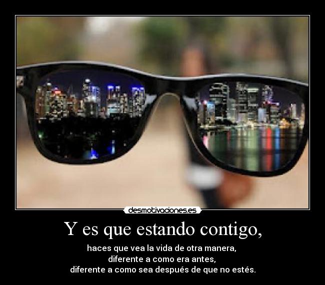 Y es que estando contigo, - haces que vea la vida de otra manera,
diferente a como era antes,
diferente a como sea después de que no estés.