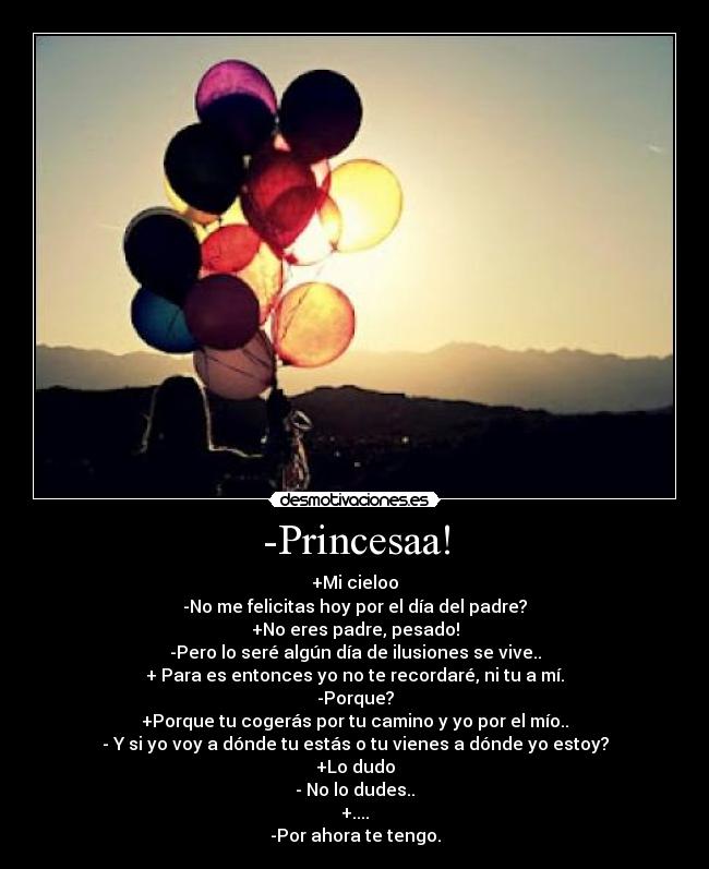 -Princesaa! - +Mi cieloo
-No me felicitas hoy por el día del padre?
+No eres padre, pesado!
-Pero lo seré algún día de ilusiones se vive..
+ Para es entonces yo no te recordaré, ni tu a mí.
-Porque?
+Porque tu cogerás por tu camino y yo por el mío..
- Y si yo voy a dónde tu estás o tu vienes a dónde yo estoy?
+Lo dudo
- No lo dudes..
+....
-Por ahora te tengo.