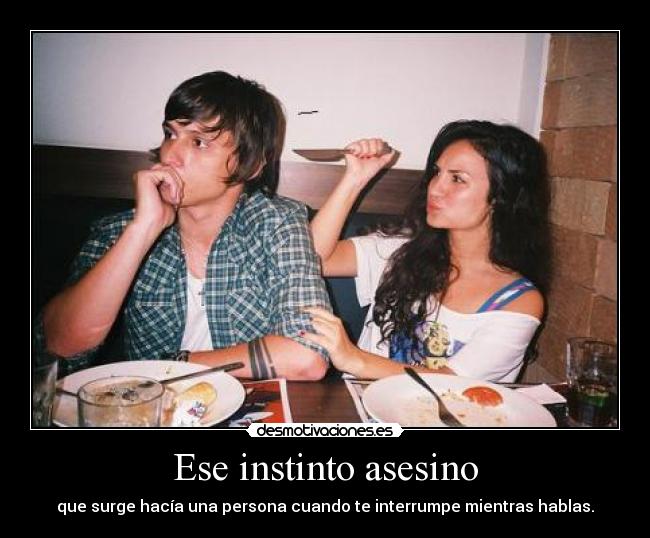 Ese instinto asesino - que surge hacía una persona cuando te interrumpe mientras hablas.