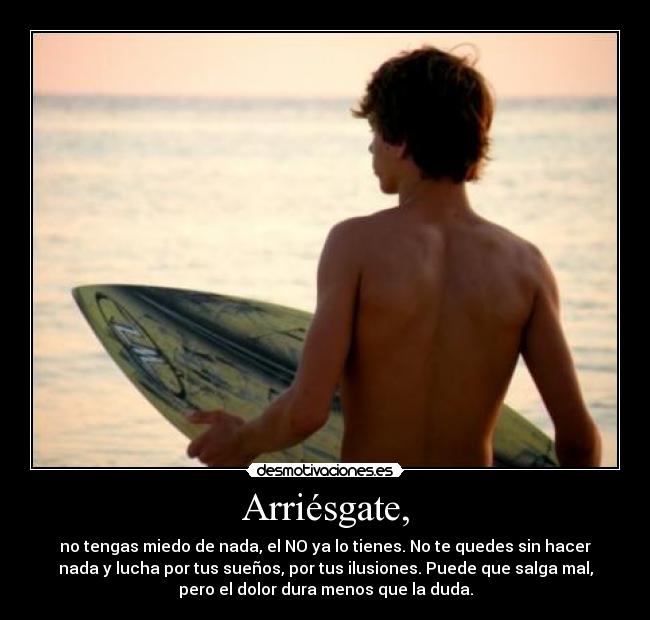 Arriésgate, - no tengas miedo de nada, el NO ya lo tienes. No te quedes sin hacer
nada y lucha por tus sueños, por tus ilusiones. Puede que salga mal,
pero el dolor dura menos que la duda.